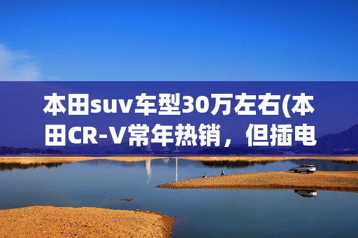 本田suv车型30万左右(本田CR-V常年热销，但插电版能行吗？都是30万，能干过理想ONE？)