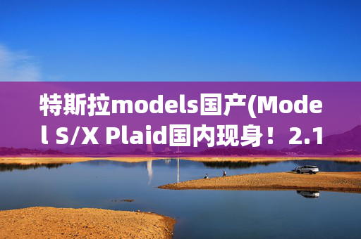 特斯拉models国产(Model S/X Plaid国内现身！2.1秒破百/715km续航 )