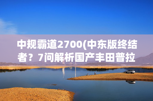 中规霸道2700(中东版终结者？7问解析国产丰田普拉多2.7L)
