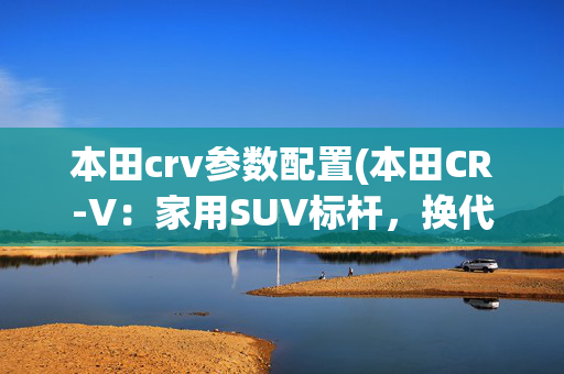 本田crv参数配置(本田CR-V：家用SUV标杆，换代上市！尺寸加大、5/7座可选)