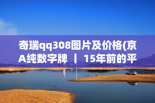 奇瑞qq308图片及价格(京A纯数字牌 丨 15年前的平民车，圆滚滚的奇瑞QQ)