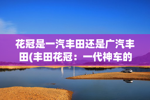 花冠是一汽丰田还是广汽丰田(丰田花冠：一代神车的兴衰史)