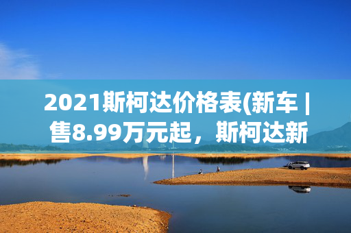 2021斯柯达价格表(新车 | 售8.99万元起，斯柯达新款柯米克正式上市，竞争现代ix25)