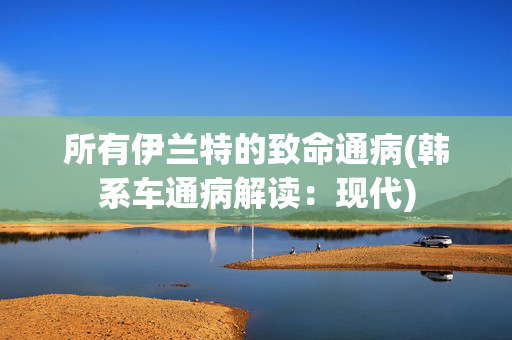 所有伊兰特的致命通病(韩系车通病解读：现代)