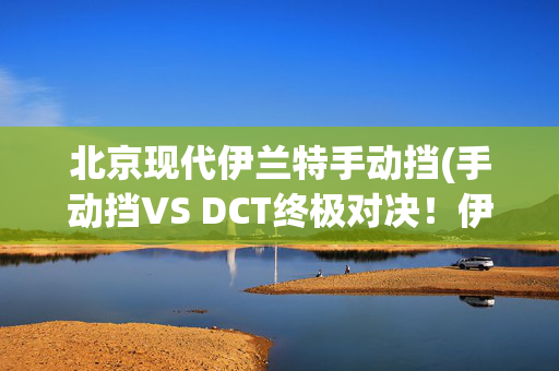 北京现代伊兰特手动挡(手动挡VS DCT终极对决！伊兰特N赛道实测胜负揭晓)