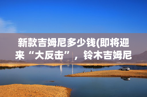 新款吉姆尼多少钱(即将迎来“大反击”，铃木吉姆尼或不足15W落地)