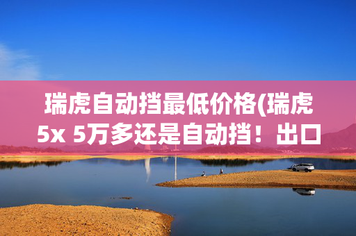 瑞虎自动挡最低价格(瑞虎5x 5万多还是自动挡！出口超过100万辆！国产精品全球车！)