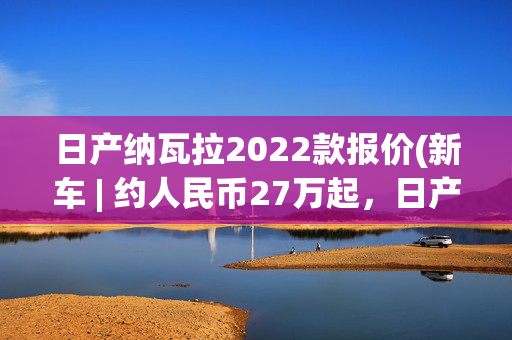 日产纳瓦拉2022款报价(新车 | 约人民币27万起，日产纳瓦拉新车发布，2.3T柴油机+6速手动)