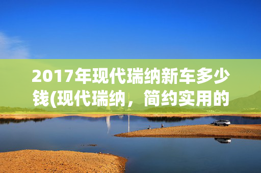 2017年现代瑞纳新车多少钱(现代瑞纳，简约实用的经济型轿车？你还不了解一下)
