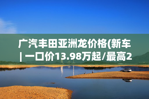 广汽丰田亚洲龙价格(新车 | 一口价13.98万起/最高2万补贴 丰田亚洲龙2.0升车型限时优惠)