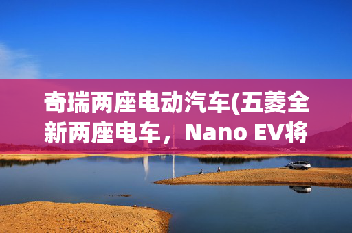 奇瑞两座电动汽车(五菱全新两座电车，Nano EV将于本月亮相，2万起售谁不想来一台？)