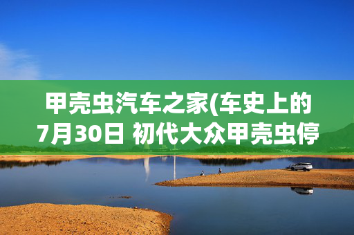 甲壳虫汽车之家(车史上的7月30日 初代大众甲壳虫停产)