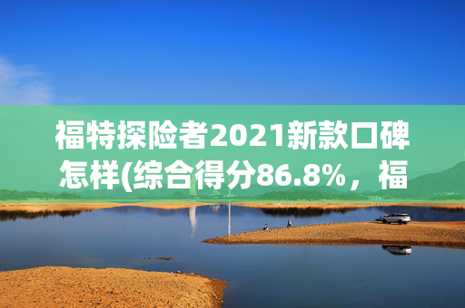 福特探险者2021新款口碑怎样(综合得分86.8%，福特探险者获C-NCAP五星安全评价)
