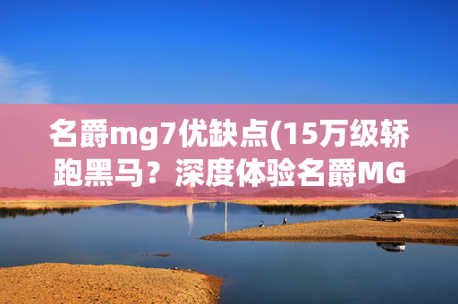 名爵mg7优缺点(15万级轿跑黑马？深度体验名爵MG7，这些优缺点太真实了！)