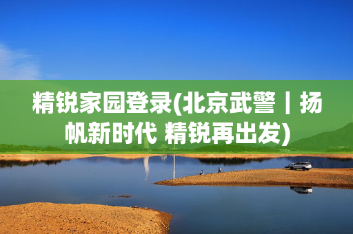 精锐家园登录(北京武警｜扬帆新时代 精锐再出发)