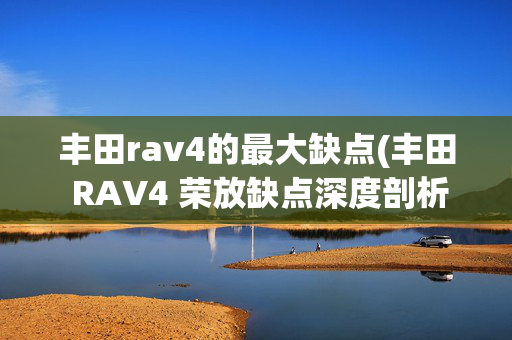 丰田rav4的最大缺点(丰田 RAV4 荣放缺点深度剖析：这些缺点让人抓狂！)