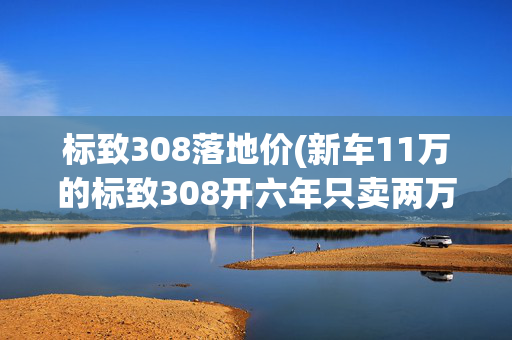 标致308落地价(新车11万的标致308开六年只卖两万多，换下裙边掉价这么快？)