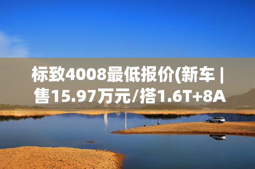 标致4008最低报价(新车 | 售15.97万元/搭1.6T+8AT，新款标致4008 360THP驾趣版上市)