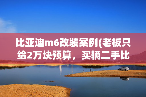 比亚迪m6改装案例(老板只给2万块预算，买辆二手比亚迪M6差点把饭碗砸了)