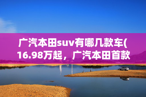 广汽本田suv有哪几款车(16.98万起，广汽本田首款紧凑型SUV上市，11款车怎么选)