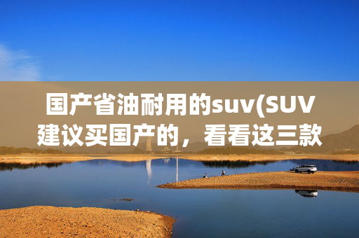 国产省油耐用的suv(SUV建议买国产的，看看这三款，省油耐用空间大，家用首选)