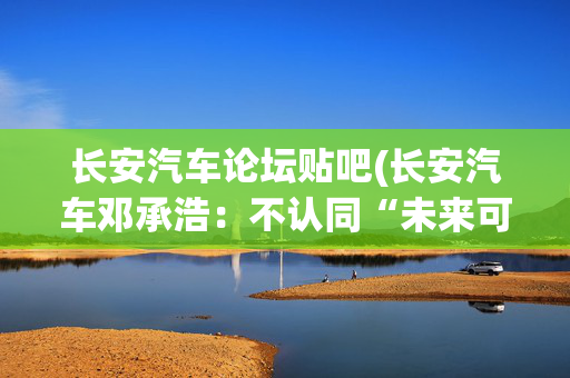 长安汽车论坛贴吧(长安汽车邓承浩：不认同“未来可能只有3~5个品牌”存活)