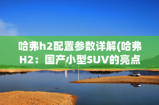 哈弗h2配置参数详解(哈弗H2：国产小型SUV的亮点，外观性能配置及空间全解析)