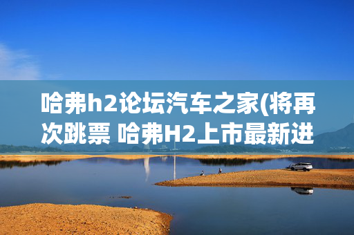 哈弗h2论坛汽车之家(将再次跳票 哈弗H2上市最新进展分析)