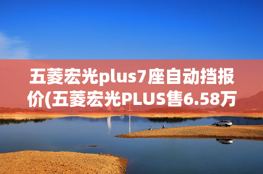 五菱宏光plus7座自动挡报价(五菱宏光PLUS售6.58万起，除了大空间还有啥？)