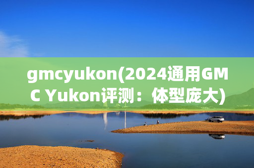 gmcyukon(2024通用GMC Yukon评测：体型庞大)
