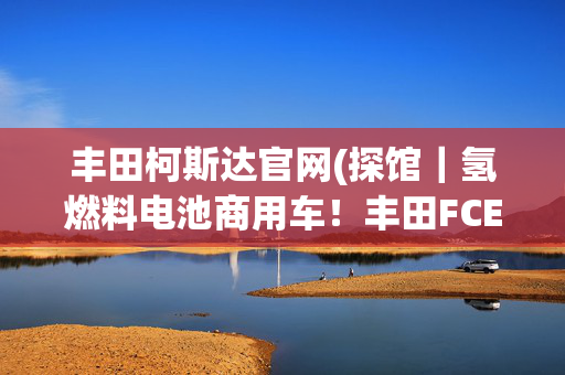 丰田柯斯达官网(探馆｜氢燃料电池商用车！丰田FCEV柯斯达测试车亮相上海车展)