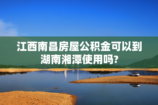 江西南昌房屋公积金可以到湖南湘潭使用吗?