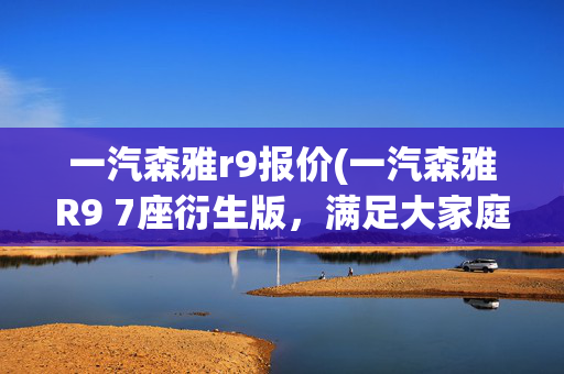 一汽森雅r9报价(一汽森雅R9 7座衍生版，满足大家庭出行？速看)