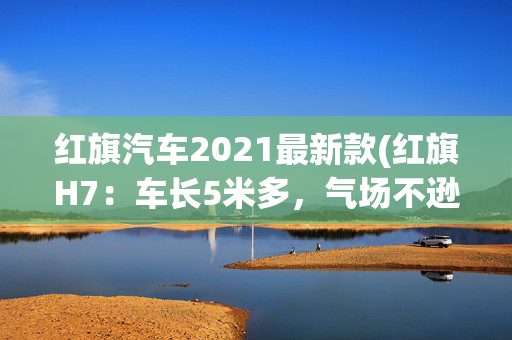 红旗汽车2021最新款(红旗H7：车长5米多，气场不逊BBA！配置豪华+后驱，价格亲民)