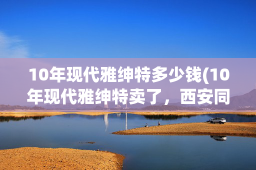 10年现代雅绅特多少钱(10年现代雅绅特卖了，西安同行要了，说是买给亲戚练手用。)