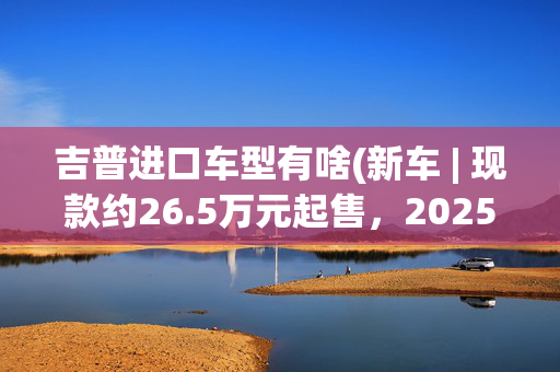吉普进口车型有啥(新车 | 现款约26.5万元起售，2025年亮相，Jeep新款大切诺基伪装车)