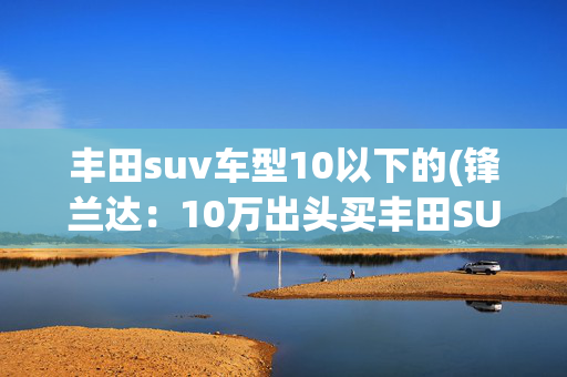 丰田suv车型10以下的(锋兰达：10万出头买丰田SUV，2.0L排量！同价选它还是H6？)