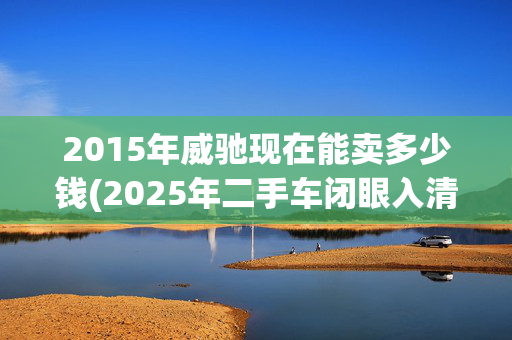 2015年威驰现在能卖多少钱(2025年二手车闭眼入清单：3万预算抄底这4款车，修车师傅都点赞！)