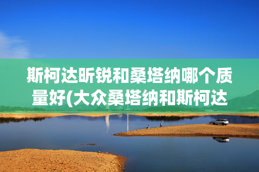 斯柯达昕锐和桑塔纳哪个质量好(大众桑塔纳和斯柯达昕锐怎么选？哪个更值得购买？)