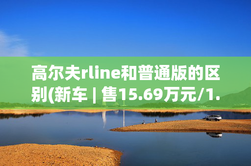 高尔夫rline和普通版的区别(新车 | 售15.69万元/1.5T动力，新款大众高尔夫R-Line月岩灰到店)