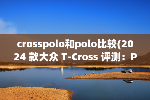 crosspolo和polo比较(2024 款大众 T-Cross 评测：Polo替代品)