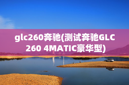 glc260奔驰(测试奔驰GLC 260 4MATIC豪华型)