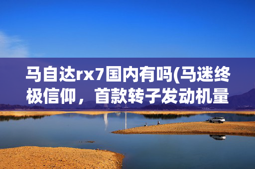 马自达rx7国内有吗(马迷终极信仰，首款转子发动机量产车型，马自达RX7要回来了吗？)