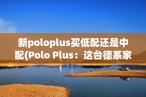 新poloplus买低配还是中配(Polo Plus：这台德系家轿有趣又有料，省油还保值，代步用车好选择)