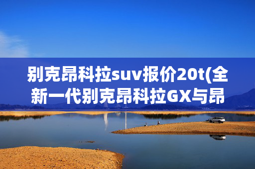 别克昂科拉suv报价20t(全新一代别克昂科拉GX与昂科拉携手上市 售价12.59万起)