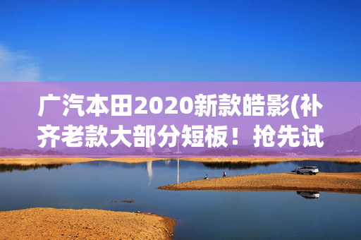 广汽本田2020新款皓影(补齐老款大部分短板！抢先试驾全新一代本田皓影)