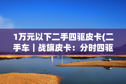 1万元以下二手四驱皮卡(二手车｜战旗皮卡：分时四驱带大梁，坦克300见了叫大哥？)