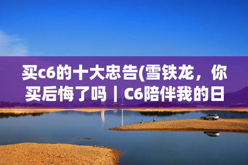 买c6的十大忠告(雪铁龙，你买后悔了吗｜C6陪伴我的日子（日常感受，非专业测评）)