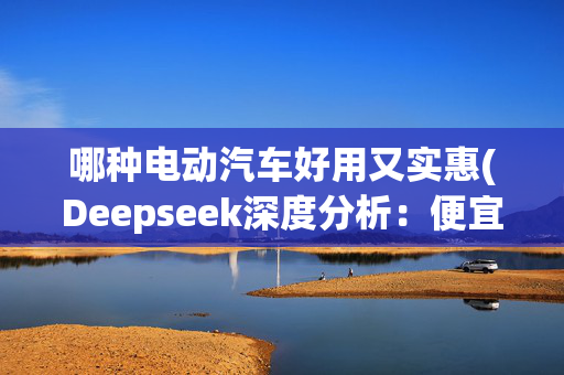 哪种电动汽车好用又实惠(Deepseek深度分析：便宜且好开的十大新能源汽车)