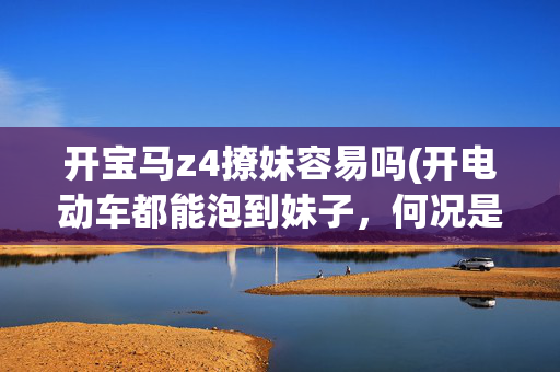 开宝马z4撩妹容易吗(开电动车都能泡到妹子，何况是这些车！)